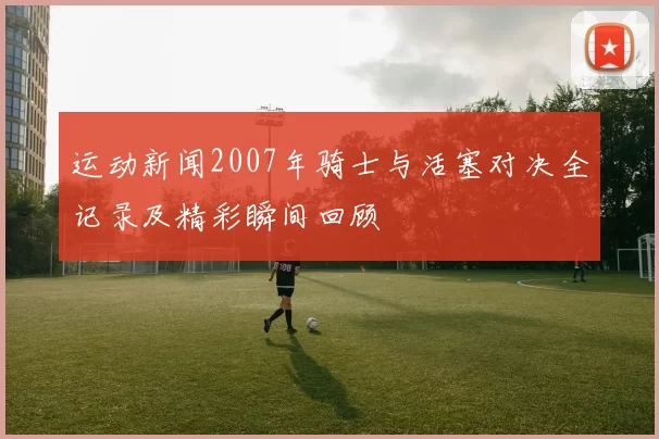 运动新闻2007年骑士与活塞对决全记录及精彩瞬间回顾