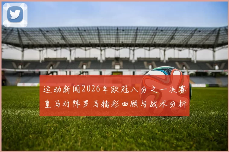 运动新闻2026年欧冠八分之一决赛皇马对阵罗马精彩回顾与战术分析